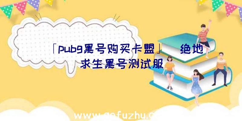 「pubg黑号购买卡盟」|绝地求生黑号测试服